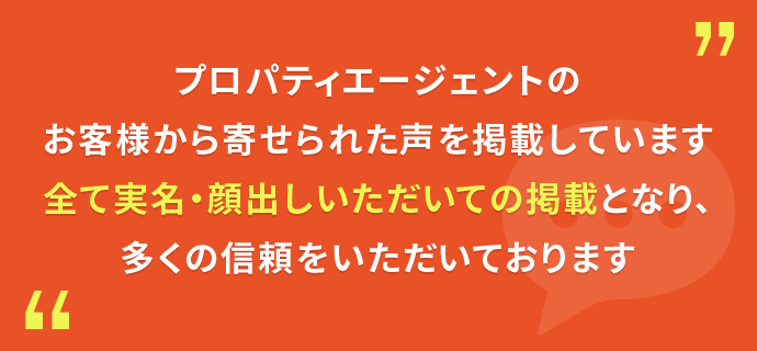 プロパティエージェントのお客様から寄せられた声を掲載しています。全て実名・顔出しいただいての掲載となり、多くの信頼をいただいております