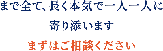 まで全て、長く本気で一人一人に寄り添います　まずはご相談ください