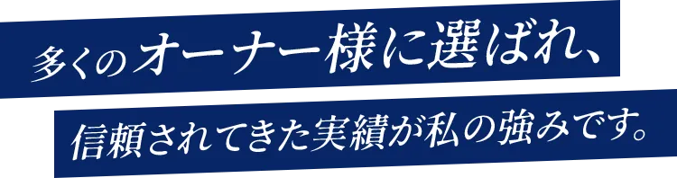 多くのオーナー様に選ばれ、信頼されてきた実績が私の強みです。