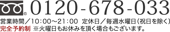 0120-678-033 営業時間／10：00〜21：00  定休日／毎週水曜日（祝日を除く）※火曜日もお休みを頂く場合もございます。